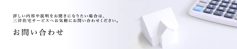 お問い合わせー詳しい内容や説明をお聞きになりたい場合は、三洋住宅サービスへお気軽にお問い合わせください。