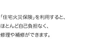 「住宅火災保険」を利用すると、ほとんど自己負担なく、修理や補修ができます。