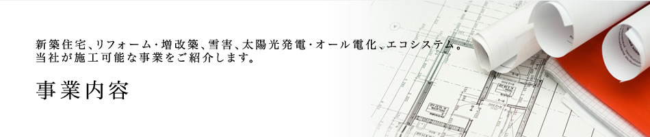 事業内容ー新築住宅、リフォーム・増改築、雪害、太陽光発電・オール電化、エコシステム。当社が施工可能な事業をご紹介します。